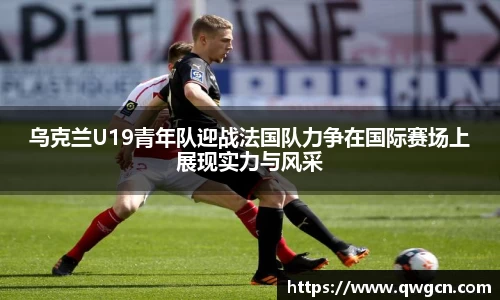 乌克兰U19青年队迎战法国队力争在国际赛场上展现实力与风采