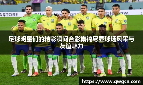 足球明星们的精彩瞬间合影集锦尽显球场风采与友谊魅力