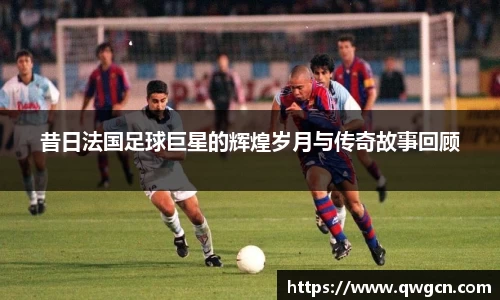 昔日法国足球巨星的辉煌岁月与传奇故事回顾